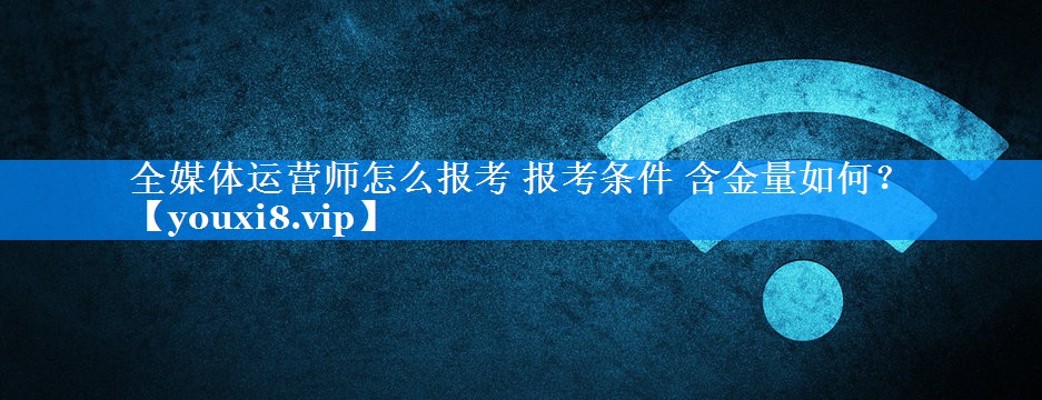 全媒体运营师怎么报考 报考条件 含金量如何？