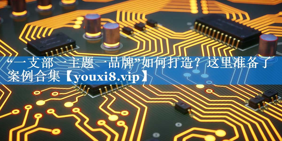 “一支部一主题一品牌”如何打造？这里准备了案例合集