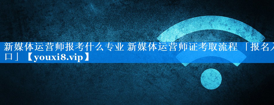 新媒体运营师报考什么专业 新媒体运营师证考取流程 「报名入口」
