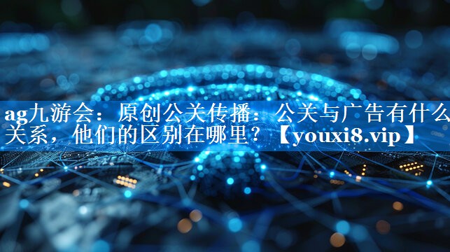原创公关传播：公关与广告有什么关系，他们的区别在哪里？