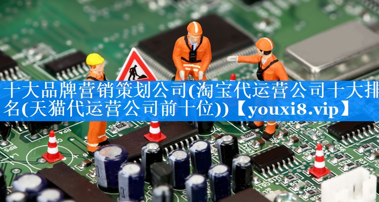 十大品牌营销策划公司(淘宝代运营公司十大排名(天猫代运营公司前十位))